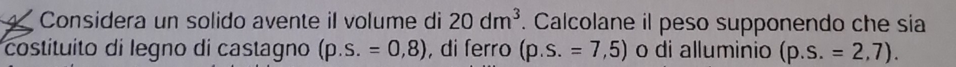 20dm^3
Considera un solido avente il volume di . Calcolane il peso supponendo che sia 
costituito di legno di castagno (p.s.=0,8) , di ferro (p.s.=7,5) o di alluminio (p.s.=2,7).