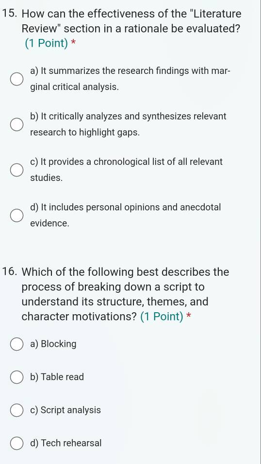 How can the effectiveness of the "Literature
Review" section in a rationale be evaluated?
(1 Point) *
a) It summarizes the research findings with mar-
ginal critical analysis.
b) It critically analyzes and synthesizes relevant
research to highlight gaps.
c) It provides a chronological list of all relevant
studies.
d) It includes personal opinions and anecdotal
evidence.
16. Which of the following best describes the
process of breaking down a script to
understand its structure, themes, and
character motivations? (1 Point) *
a) Blocking
b) Table read
c) Script analysis
d) Tech rehearsal