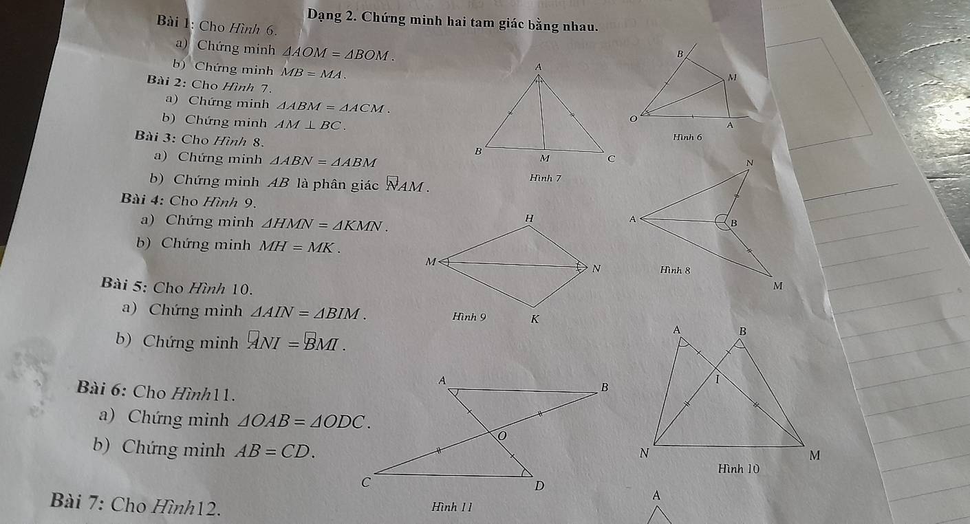 Dạng 2. Chứng minh hai tam giác bằng nhau. 
Bài 1: Cho Hình 6. 
a) Chứng minh △ AOM=△ BOM. 
b) Chứng minh MB=MA
Bài 2: Cho Hình 7. 
a) Chứng minh △ ABM=△ ACM. 
b) Chứng minh AM⊥ BC. 
Hình 6 
Bài 3: Cho Hình 8. 
a) Chứng minh △ ABN=△ ABM
b) Chứng minh AB là phân giác NAM . 
Hình 7 
Bài 4: Cho Hình 9. 
a) Chứng minh △ HMN=△ KMN. 
b) Chứng minh MH=MK. 
Bài 5: Cho Hình 10. 
a) Chứng minh △ AIN=△ BIM. 
b) Chứng minh ANI=BMI. 
Bài 6: Cho Hình11. 
a) Chứng minh △ OAB=△ ODC. 
b) Chứng minh AB=CD. 
Hình 10 
Bài 7: Cho Hình12. Hình 1 1