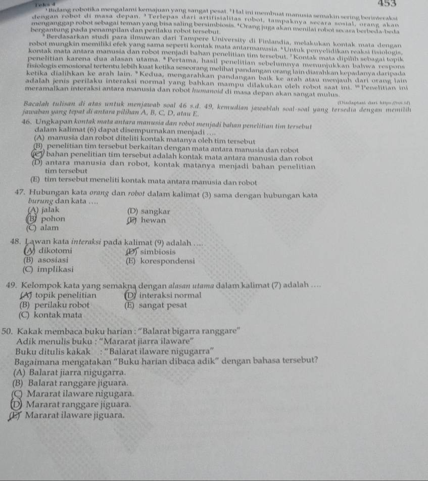 Tels 4 453
itidang robotika mengalami kemajuan yang sangat pesat. "Hal ini membuat manusia semakin sering berinteraksi
dengan robot di masa depan. 'Terlepas darí artifisialitas robot, tampaknya secara sosial, orang akan
menganggap robot sebagai teman yang bisa saling bersimbiosis, *Orang juga akan menilai robot secara berbeda-beda
bergantung pada penampilan dan perilaku robot tersebut.
*Berdasarkan studi para ilmuwan dari Tampere University di Finlandia, melakukan kontak mata dengan
robot mungkin memiliki efek yang sama seperti kontak mata antarmanusia. "Untuk penyelidikan reaksi fisiologis,
kontak mata antara manusia dan robot menjadi bahan penelitian tim tersebut. "Kontak mata dipilih sebagai topik
penelitian karena dua alasan utama. "Pertama, hasil penelitian sebelumnya menunjukkan bahwa respons
fisiologis emosional tertentu lebih kuat ketika seseorang melihat pandangan orang lain diarahkan kepadanya daripada
ketika dialihkan ke arah lain. "Kedua, mengarahkan pandangan baik ke arah atau menjauh dari orang lain
adalah jenis perilaku interaksi normal yang bahkan mampu dilakukan oleh robot saat ini. 141
meramalkan interaksi antara manusia dan robot humaneid di masa depan akan sangat mulus. Penelitian ini
(Diadaptast dari https://vi.of)
Bacalah tulisan di atas untuk menjawab soal 46 s.d. 49, kemudian jawablah soal-soal yang tersedia dengan memilih
jawaban yang tepat di antara pilihan A, B, C, D, atau E.
46. Ungkapan kontak mata antara manusia dan robot menjadi bahan penelitian tim tersebut
dalam kalimat (6) dapat disempurnakan menjadi …..
(A) manusia dan robot diteliti kontak matanya oleh tim tersebut
(B) penelitian tim tersebut berkaitan dengan mata antara manusia dan robot
bahan penelitian tim tersebut adalah kontak mata antara manusia dan robot
(D) antara manusia dan robot, kontak matanya menjadi bahan penelitian
tim tersebut
(E) tim tersebut meneliti kontak mata antara manusia dan robot
47. Hubungan kata orang dan robot dalam kalimat (3) sama dengan hubungan kata
burung dan kata …...
(A) jalak (D) sangkar
B pohon (2 hewan
(C) alam
48. Lawan kata interaksi pada kalimat (9) adalah ....
dikotomi (D) simbiosis
(B) asosiasi (E) korespondensi
(C) implikasi
49. Kelompok kata yang semakna dengan alasan utama dalam kalimat (7) adalah …...
(A) topik penelitian D interaksi normal
(B) perilaku robot (E) sangat pesat
(C) kontak mata
50. Kakak membaca buku harian : “Balarat bigarra ranggare”
Adik menulis buku : “Mararat jiarra ilaware”
Buku ditulis kakak : “Balarat ilaware nigugarra”
Bagaimana mengatakan “Buku harian dibaca adik” dengan bahasa tersebut?
(A) Balarat jiarra nigugarra.
(B) Balarat ranggare jiguara.
(C) Mararat ilaware nigugara.
D Mararat ranggare jiguara.
(2 Mararat ilaware jiguara.