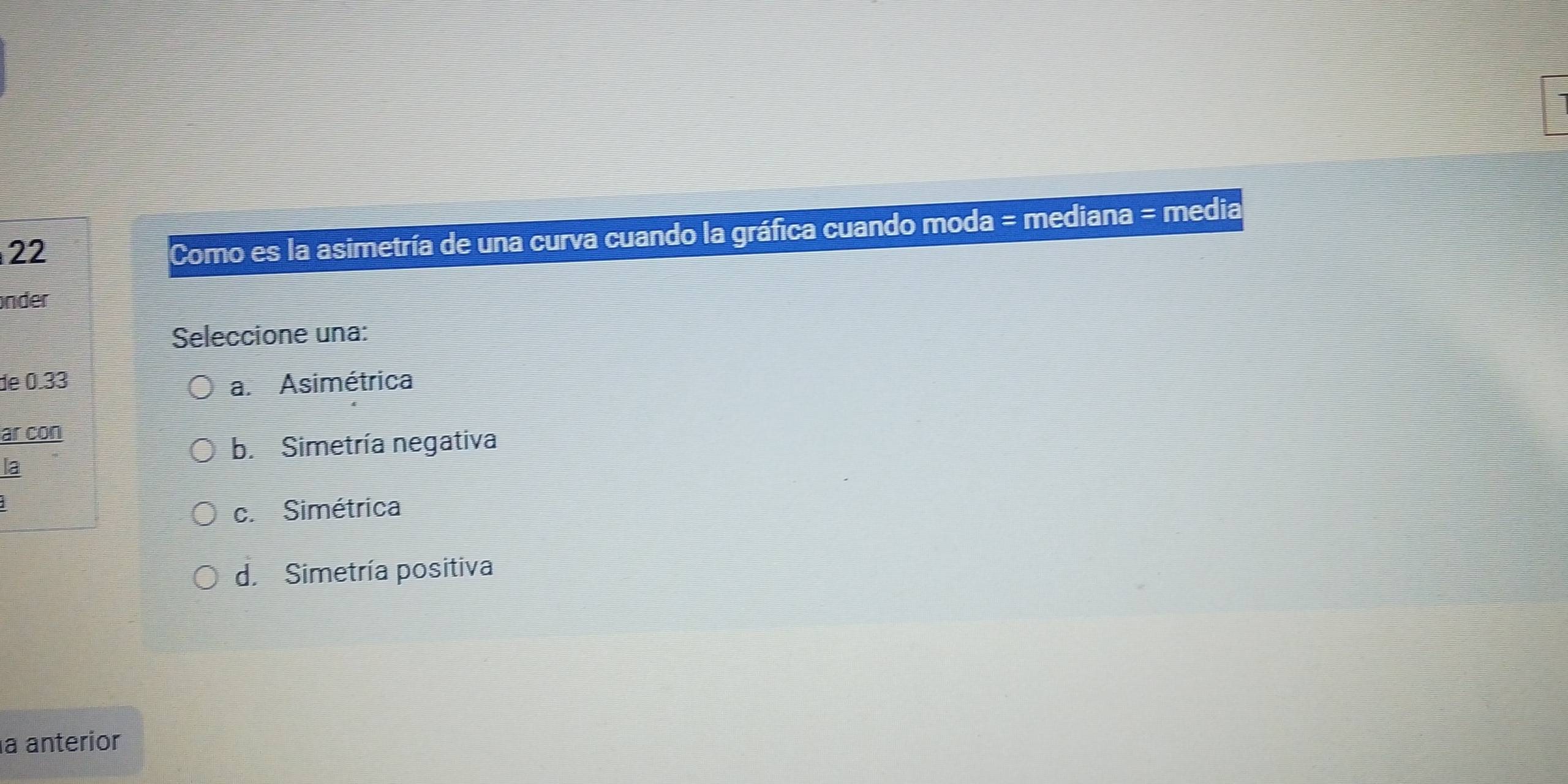 Como es la asimetría de una curva cuando la gráfica cuando moda = mediana = media
nder
Seleccione una:
de 0.33 a. Asimétrica
ar con
b. Simetría negativa
la
c. Simétrica
d. Simetría positiva
a anterior