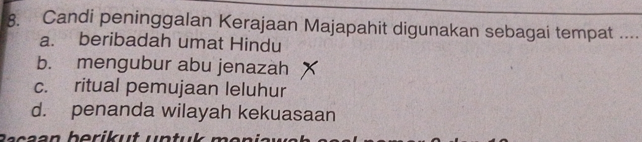 Candi peninggalan Kerajaan Majapahit digunakan sebagai tempat ....
a. beribadah umat Hindu
b. mengubur abu jenazah
c. ritual pemujaan leluhur
d. penanda wilayah kekuasaan
Ra ca an berik u t un tul