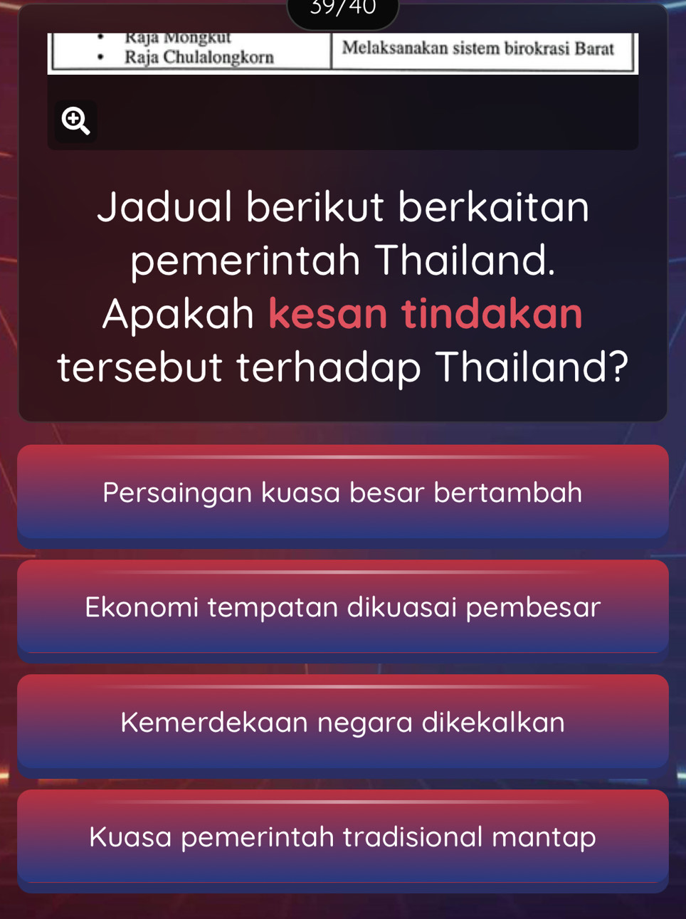 39/40
Raja Möngkut
Raja Chulalongkorn Melaksanakan sistem birokrasi Barat

Jadual berikut berkaitan
pemerintah Thailand.
Apakah kesan tindakan
tersebut terhadap Thailand?
Persaingan kuasa besar bertambah
Ekonomi tempatan dikuasai pembesar
Kemerdekaan negara dikekalkan
Kuasa pemerintah tradisional mantap