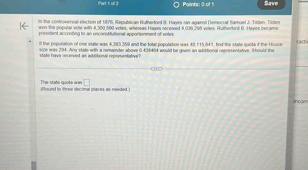 Save 
In the controversial election of 1876, Republican Rutherford B. Hayes ran against Democrat Samuel J. Tilden. Tilden 
won the popular vote with 4,300,590 votes, whereas Hayes received 4,036,298 votes. Rutherford B. Hayes became 
president according to an unconstitutional apportionment of votes 
If the population of one state was 4,383,359 and the total population was 48,115,641, find the state quota if the House racti 
size was 294. Any state with a remainder above 0.438464 would be given an additional representative. Should the 
state have received an additional representative? 
The state quota was □ 
(Round to three decimal places as needed.) 
Incorr