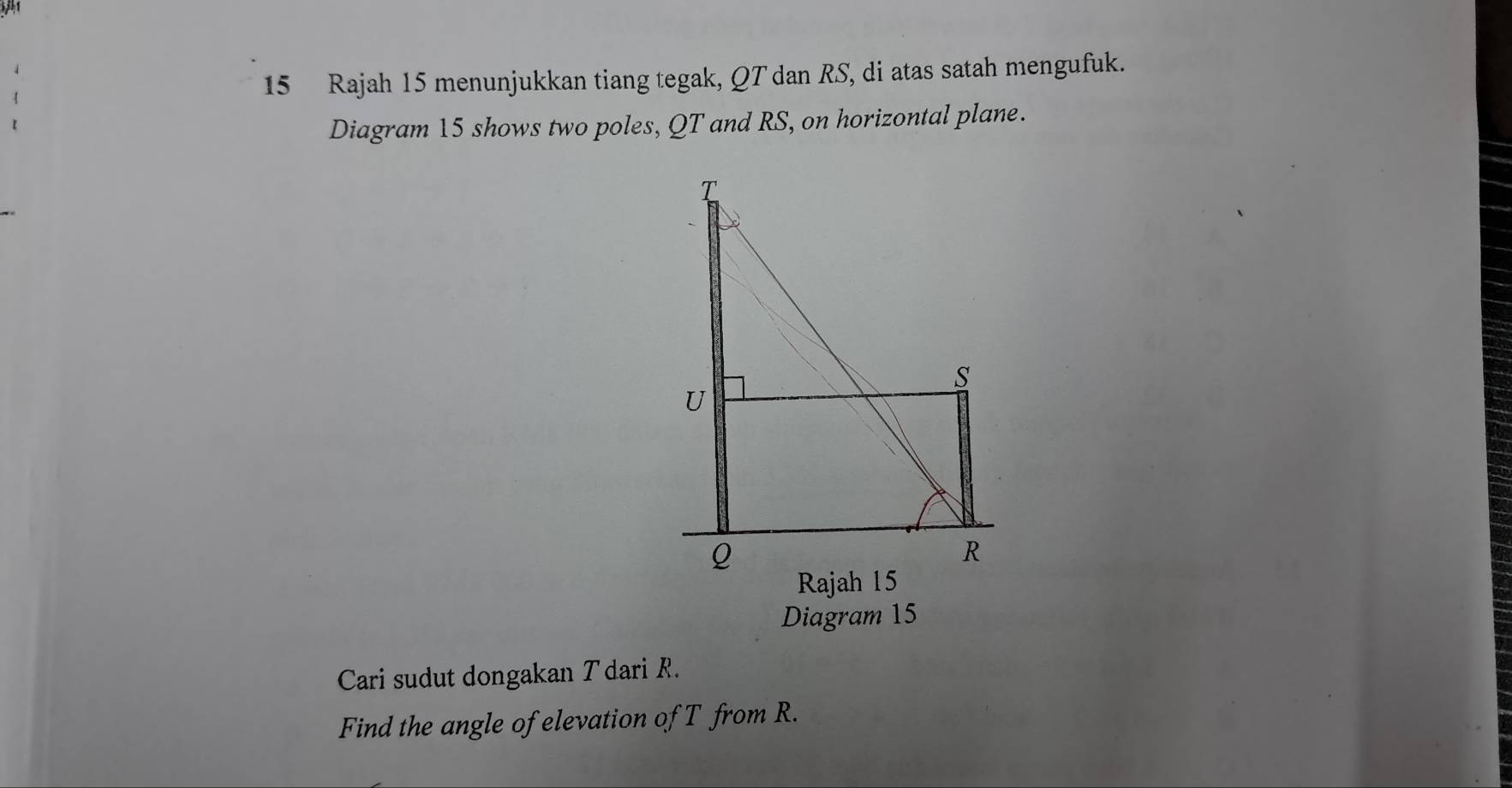 Rajah 15 menunjukkan tiang tegak, QT dan RS, di atas satah mengufuk. 
Diagram 15 shows two poles, QT and RS, on horizontal plane. 
Diagram 15 
Cari sudut dongakan Tdari R. 
Find the angle of elevation of T from R.