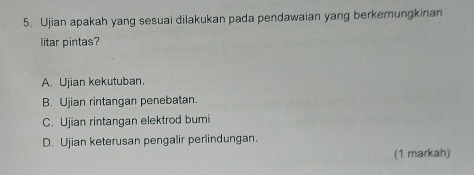 Ujian apakah yang sesuai dilakukan pada pendawaian yang berkemungkinan
litar pintas?
A. Ujian kekutuban.
B. Ujian rintangan penebatan.
C. Ujian rintangan elektrod bumi
D. Ujian keterusan pengalir perlindungan.
(1 markah)