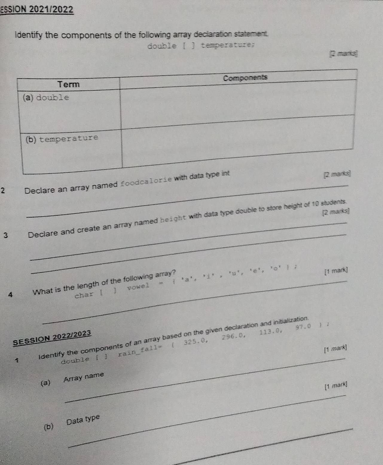 ESSION 2021/2022 
Identify the components of the following array declaration statement. 
double [ ] temperature; 
[2 marks] 
2 Declare an array named foodcalorie 
[2 marks] 
_ 
_ 
3 Declare and create an array named height with data type double to store height of 10 students. 
[1 mark] 
char [ ] vowel =  'a', 'i' , 'u', 'e', 'o'  ; 
4 What is the length of the following array? 
SESSION 2022/2023
296.0, 113.0, 97.0 j ; 
_ 
1 Identify the components of an array based on the given declaration and initialization. 
[1 mark] 
double [ ] rain_fall= ( 325.0, 
(a) Array name 
_ 
[1 mark] 
_ 
(b) Data type