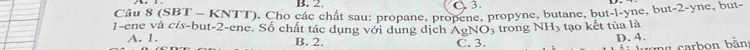 Cầu 8 (SBT - KNTT), Cho các chất sau: propane, propene, propyne, butane, but-l-yne, but -2 -yne, but-
1-ene và cis-but- 2 -ene. Số chất tác dụng với dùng dịch AgNO_3 trong NH_3 tạo kết tùa là
A. 1. B. 2. C. 3.
D. 4.
ong carbon bằn