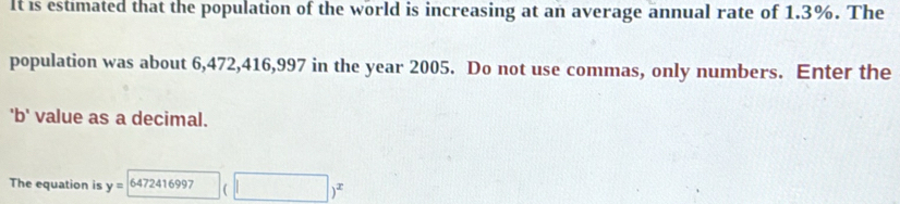 It is estimated that the population of the world is increasing at an average annual rate of 1.3%. The 
population was about 6,472, 416,997 in the year 2005. Do not use commas, only numbers. Enter the 
'b' value as a decimal. 
The equation is y= 6472416997 □ )^x