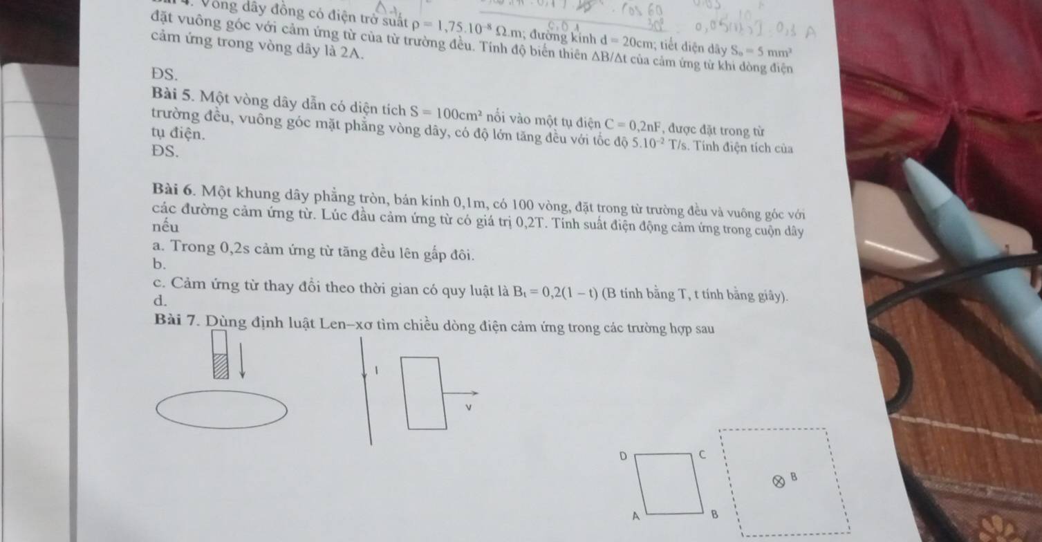 Vòng dây đồng có điện trở suất rho =1,75.10^(-8)Omega .m; đường kinh d=20cm :; tiết diện dây S_0=5mm^2
đặt vuông góc với cảm ứng từ của từ trường đều. Tính độ biến thiên A 
cảm ứng trong vòng dây là 2A. cảm ứng từ khi dòng điện 
DS. 
Bài 5. Một vòng dây dẫn có diện tích S=100cm^2 nối vào một tụ điện C=0,2nF , được đặt trong từ 
trường đều, vuồng góc mặt phẳng vòng dây, có độ lớn tăng đều với tốc đô 5.10^(-2) T/s 
tụ điện. s. Tính điện tích của 
DS. 
Bài 6. Một khung dây phẳng tròn, bán kính 0, 1m, có 100 vòng, đặt trong từ trường đều và vuông góc với 
các đường cảm ứng từ. Lúc đầu cảm ứng từ có giá trị 0,2T. Tính suất điện động cảm ứng trong cuộn dây 
nếu 
a. Trong 0, 2s cảm ứng từ tăng đều lên gấp đôi. 
b. 
c. Cảm ứng từ thay đổi theo thời gian có quy luật là B_t=0,2(1-t) (B tinh bằng T, t tính bằng giây). 
d. 
Bài 7. Dùng định luật Len-xơ tìm chiều dòng điện cảm ứng trong các trường hợp sau 
1 
v 
Ⓧ B