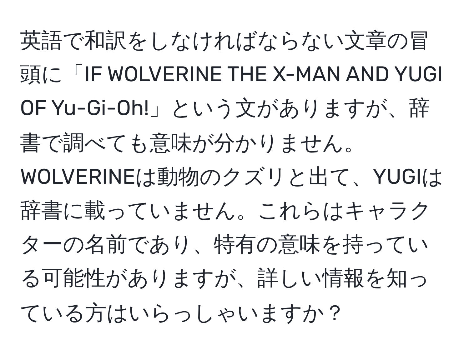 英語で和訳をしなければならない文章の冒頭に「IF WOLVERINE THE X-MAN AND YUGI OF Yu-Gi-Oh!」という文がありますが、辞書で調べても意味が分かりません。WOLVERINEは動物のクズリと出て、YUGIは辞書に載っていません。これらはキャラクターの名前であり、特有の意味を持っている可能性がありますが、詳しい情報を知っている方はいらっしゃいますか？