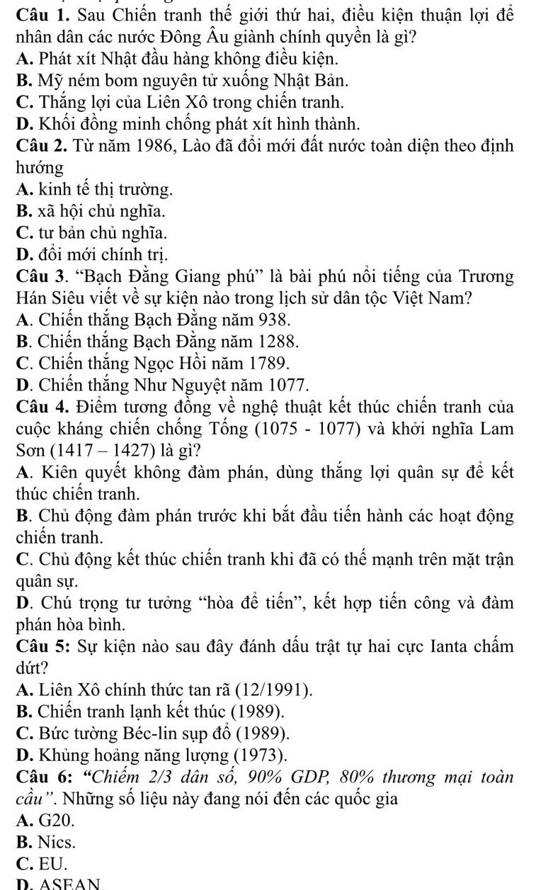 Sau Chiến tranh thế giới thứ hai, điều kiện thuận lợi để
nhân dân các nước Đông Âu giành chính quyền là gì?
A. Phát xít Nhật đầu hàng không điều kiện.
B. Mỹ ném bom nguyên tử xuống Nhật Bản.
C. Thắng lợi của Liên Xô trong chiến tranh.
D. Khối đồng minh chống phát xít hình thành.
Câu 2. Từ năm 1986, Lào đã đổi mới đất nước toàn diện theo định
hướng
A. kinh tế thị trường.
B. xã hội chủ nghĩa.
C. tư bản chủ nghĩa.
D. đổi mới chính trị.
Câu 3. “Bạch Đằng Giang phú” là bài phú nổi tiếng của Trương
Hán Siêu viết về sự kiện nào trong lịch sử dân tộc Việt Nam?
A. Chiến thắng Bạch Đằng năm 938.
B. Chiến thắng Bạch Đằng năm 1288.
C. Chiến thắng Ngọc Hồi năm 1789.
D. Chiến thắng Như Nguyệt năm 1077.
Câu 4. Điểm tương đồng về nghệ thuật kết thúc chiến tranh của
cuộc kháng chiến chống Tống (1075 - 1077) và khởi nghĩa Lam
Sơn (1417 - 1427) là gì?
A. Kiên quyết không đàm phán, dùng thắng lợi quân sự để kết
thúc chiến tranh.
B. Chủ động đàm phán trước khi bắt đầu tiến hành các hoạt động
chiến tranh.
C. Chủ động kết thúc chiến tranh khi đã có thế mạnh trên mặt trận
quân sự.
D. Chú trọng tư tưởng “hòa để tiến”, kết hợp tiến công và đàm
phán hòa bình.
Câu 5: Sự kiện nào sau đây đánh dấu trật tự hai cực Ianta chấm
dứt?
A. Liên Xô chính thức tan rã (12/1991).
B. Chiến tranh lạnh kết thúc (1989).
C. Bức tường Béc-lin sụp đổ (1989).
D. Khủng hoảng năng lượng (1973).
Câu 6: “Chiếm 2/3 dân số, 90% GDP, 80% thương mại toàn
cầu ''. Những số liệu này đang nói đến các quốc gia
A. G20.
B. Nics.
C. EU.
D. ASEAN