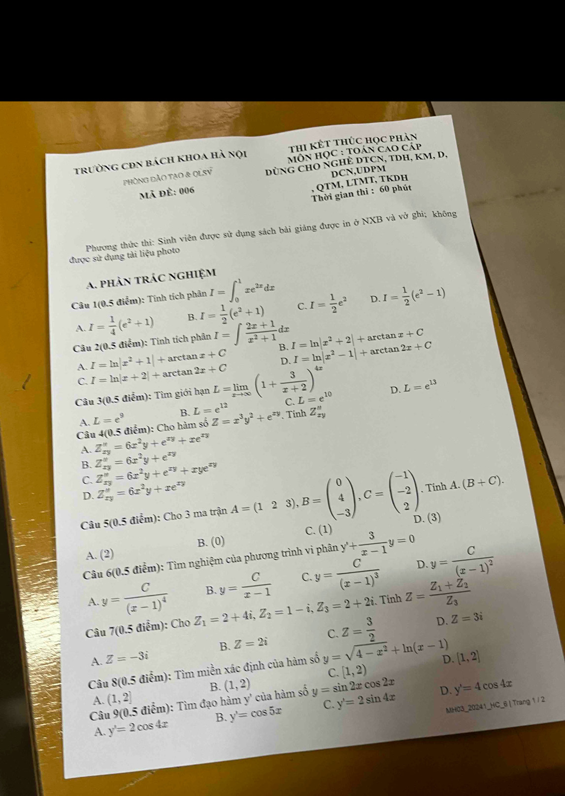 thi kết thúc học phản
trường cĐn bách khoa hà nội Môn học : toán cao cáp
phòng đảo tạo & qLSV 2x DùNG chO NGHÈ DTCN, tDH, km, d,
DCN,UDPM
Mã Đề: 006
, QTM, LTMT, TKDH
Thời gian thi : 60 phút
Phương thức thi: Sinh viên được sử dụng sách bài giảng được in ở NXB và vở ghi; không
được sử dụng tài liệu photo
a. phản trác nghiệm
Câu 1(0.5 điểm): Tính tích phân I=∈t _0^(1xe^2x)dx I= 1/2 (e^2-1)
A. I= 1/4 (e^2+1) B. I= 1/2 (e^2+1) C I= 1/2 e^2
D.
Câu 2(0,5 điểm): Tính tích phân I=∈t  (2x+1)/x^2+1 dx
ta ax+C
A. I=ln |x^2+1|+ arctan x+C B. I=ln |x^2+2|+arc to n2x+C
C. I=ln |x+2|+a rctan 2x+C D. I=ln |x^2-1|+arc
Câu 3(0.5 điểm): Tìm giới hạn L=limlimits _xto ∈fty (1+ 3/x+2 )^4x
D. L=e^(13)
C.
A. L=e^9 B. L=e^(12) L=e^(10)
Câu 4(0.5 điểm): Cho hàm số Z=x^3y^2+e^(xy) Tính Z_(xy)^u
A. Z_(xy)^u=6x^2y+e^(xy)+xe^(xy)
B. Z_(xy)^u=6x^2y+e^(xy)
C. Z_xy''=6x^2y+e^(xy)+xye^(xy)
D. Z_(xy)^u=6x^2y+xe^(xy) . Tính A.(B+C).
D. (3)
Câu 5(0.5 điểm): Cho 3 ma trận A=(123),B=beginpmatrix 0 4 -3endpmatrix ,C=beginpmatrix -1 -2 2endpmatrix C. (1)
B. (0)
A. (2)
Câu 6(0.5 điểm): Tìm nghiệm của phương trình vi phân y'+ 3/x-1 y=0
y=frac C(x-1)^4 B. y= C/x-1  C. y=frac C(x-1)^3 D. y=frac C(x-1)^2
A.
Câu 7(0.5 điểm): Cho Z_1=2+4i,Z_2=1-i,Z_3=2+2i Tính Z=frac Z_1+Z_2Z_3
A. Z=-3i Z=2i C. Z= 3/2 
D. Z=3i
B.
D. [1,2]
Câu  8(0.5 điểm): Tìm miền xác định của hàm số y=sqrt(4-x^2)+ln (x-1)
C. [1,2)
B. (1,2) y'=4cos 4x
A. (1,2]
Câu 9(0.5 điểm): Tìm đạo hàm y' của hàm số y=sin 2xcos 2x
D.
A. y'=2cos 4x B. y'=cos 5x C. y'=2sin 4x MH03_20241_HC_6 | Trang 1 / 2