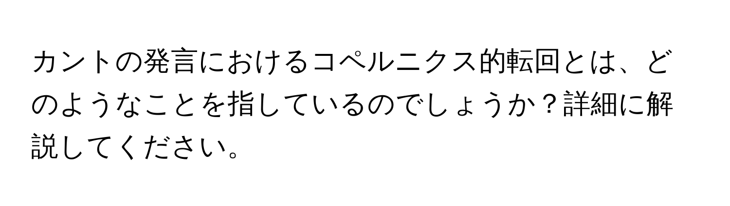 カントの発言におけるコペルニクス的転回とは、どのようなことを指しているのでしょうか？詳細に解説してください。