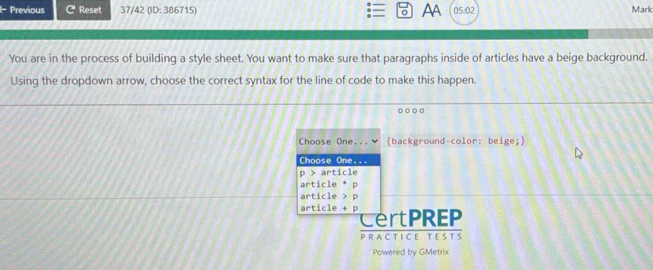 AA 
I Previous C Reset 37/42 (ID: 386715) 05:02 Mark 
You are in the process of building a style sheet. You want to make sure that paragraphs inside of articles have a beige background. 
Using the dropdown arrow, choose the correct syntax for the line of code to make this happen. 
background-color: beige; 
rtPREP 
PRACTICE TESTs 
Powered by GMetrix