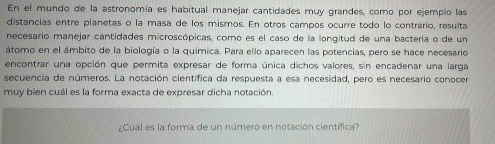 En el mundo de la astronomía es habitual manejar cantidades muy grandes, como por ejemplo las 
distancias entre planetas o la masa de los mismos. En otros campos ocurre todo lo contrario, resulta 
necesario manejar cantidades microscópicas, como es el caso de la longitud de una bacteria o de un 
átomo en el ámbito de la biología o la química. Para ello aparecen las potencias, pero se hace necesario 
encontrar una opción que permita expresar de forma única dichos valores, sin encadenar una larga 
secuencia de números. La notación científica da respuesta a esa necesidad, pero es necesario conocer 
muy bien cuál es la forma exacta de expresar dicha notación. 
¿Cuál es la forma de un número en notación científica?