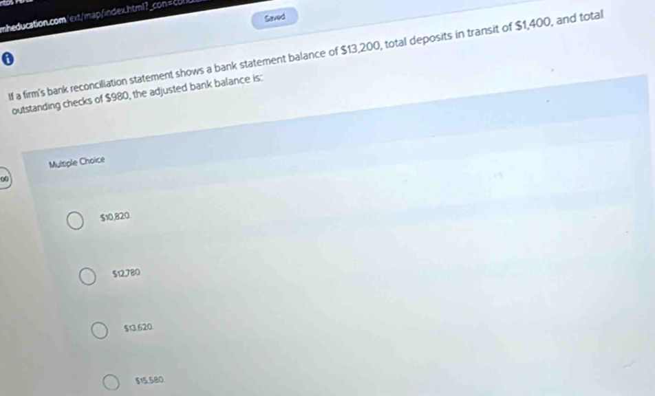 Saved
If a firm's bank reconciliation statement shows a bank statement balance of $13,200, total deposits in transit of $1,400, and total
outstanding checks of $980, the adjusted bank balance is:
Multiple Choice
00
$10,820.
$12780
$13.620
$15.580