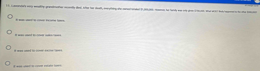 All changes saved
11. Lavonda's very wealthy grandmother recently died. After her death, everything she owned totaled $1,000,000. However, her family was only given $700,000. What MOST likely happened to the other $300,000?
It was used to cover income taxes.
It was used to cover sales taxes.
It was used to cover excise taxes
It was used to cover estate taxes.