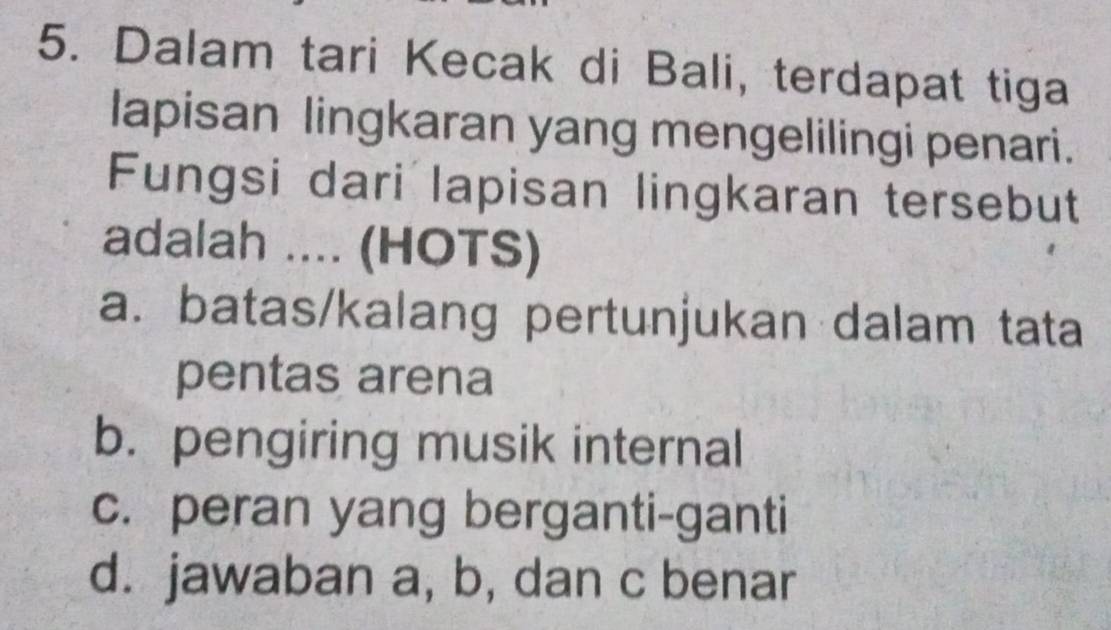 Dalam tari Kecak di Bali, terdapat tiga
lapisan lingkaran yang mengelilingi penari.
Fungsi dari lapisan lingkaran tersebut
adalah .... (HOTS)
a. batas/kalang pertunjukan dalam tata
pentas arena
b. pengiring musik internal
c. peran yang berganti-ganti
d. jawaban a, b, dan c benar