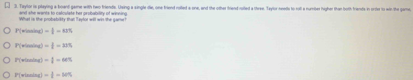 Taylor is playing a board gare with two friends. Using a single die, one friend rolled a one, and the other friend rolled a three. Taylor needs to roll a number higher than both friends in order to win the game,
and she wants to calculate her probability of winning.
What is the probability that Taylor will win the game?
P(winning)= 5/6 =83%
P(winning)= 2/6 =33%
P(winning)= 4/6 =66%
P(winning)= 3/6 =50%