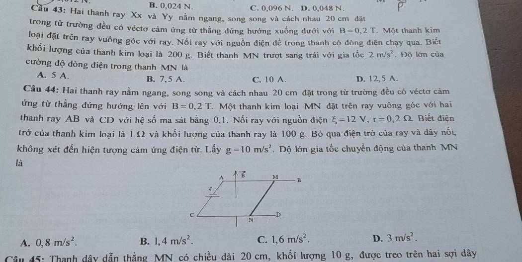 B. 0,024 N. C. 0,096 N. D. 0,048 N.
Cầu 43: Hai thanh ray Xx và Yy nằm ngang, song song và cách nhau 20 cm đặt
trong từ trường đều có véctơ cảm ứng từ thẳng đứng hướng xuống dưới với B=0,2T Một thanh kim
loại đặt trên ray vuông góc với ray. Nối ray với nguồn điện để trong thanh có dòng điện chạy qua. Biết
khối lượng của thanh kim loại là 200 g. Biết thanh MN trượt sang trái với gia tốc 2m/s^2. Độ lớn của
cường độ dòng điện trong thanh MN là
A. 5 A.
B. 7,5 A. C. 10 A. D. 12,5 A.
Câu 44: Hai thanh ray nằm ngang, song song và cách nhau 20 cm đặt trong từ trường đều có véctơ cảm
ứng từ thẳng đứng hướng lên với B=0,2T.  Một thanh kim loại MN đặt trên ray vuông góc với hai
thanh ray AB và CD với hệ số ma sát bằng 0,1. Nối ray với nguồn điện xi =12V,r=0,2Omega Biết điện
trở của thanh kim loại là 1 Ω và khối lượng của thanh ray là 100 g. Bỏ qua điện trở của ray và dây nối,
không xét đến hiện tượng cảm ứng điện từ. Lấy g=10m/s^2 Độ lớn gia tốc chuyển động của thanh MN
là
A. 0,8m/s^2. B. 1,4m/s^2. C. 1,6m/s^2. D. 3m/s^2.
Câu 45: Thanh dây dẫn thẳng MN có chiều dài 20 cm, khốí lượng 10 g, được treo trên hai sợi dây