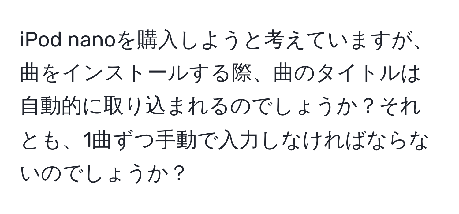 iPod nanoを購入しようと考えていますが、曲をインストールする際、曲のタイトルは自動的に取り込まれるのでしょうか？それとも、1曲ずつ手動で入力しなければならないのでしょうか？