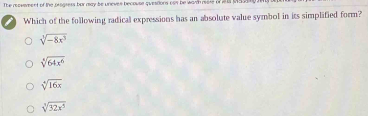 The movement of the progress bar may be uneven because questions can be worth more or less (including 2e10)
Which of the following radical expressions has an absolute value symbol in its simplified form?
sqrt[3](-8x^3)
sqrt[6](64x^6)
sqrt[4](16x)
sqrt[5](32x^5)