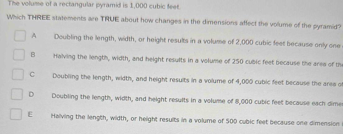 The volume of a rectangular pyramid is 1,000 cubic feet.
Which THREE statements are TRUE about how changes in the dimensions affect the volume of the pyramid?
A Doubling the length, width, or height results in a volume of 2,000 cubic feet because only one
B Halving the length, width, and height results in a volume of 250 cubic feet because the area of th
C Doubling the length, width, and height results in a volume of 4,000 cubic feet because the area of
D Doubling the length, width, and height results in a volume of 8,000 cubic feet because each dime
E Halving the length, width, or height results in a volume of 500 cubic feet because one dimension i