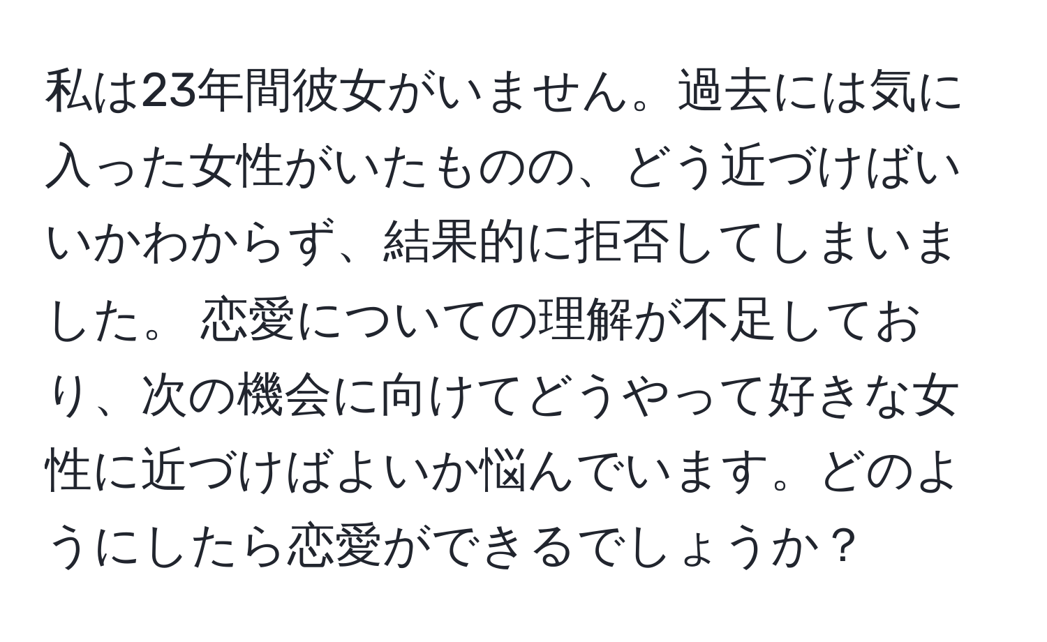 私は23年間彼女がいません。過去には気に入った女性がいたものの、どう近づけばいいかわからず、結果的に拒否してしまいました。 恋愛についての理解が不足しており、次の機会に向けてどうやって好きな女性に近づけばよいか悩んでいます。どのようにしたら恋愛ができるでしょうか？