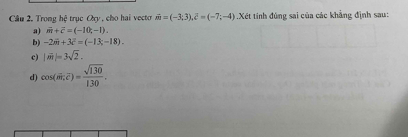 Trong hệ trục Oxy, cho hai vecto vector m=(-3;3), vector c=(-7;-4).Xét tính đúng sai của các khẳng định sau:
a) vector m+vector c=(-10;-1).
b) -2vector m+3vector c=(-13;-18).
c) |vector m|=3sqrt(2).
d) cos (vector m;vector c)= sqrt(130)/130 .