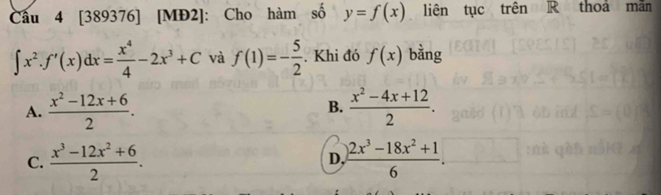 Cầu 4 [389376] [MĐ2]: Cho hàm số y=f(x). liên tục trên R thoa mãn
∈t x^2.f'(x)dx= x^4/4 -2x^3+C và f(1)=- 5/2 . Khi đó f(x) bằng
A.  (x^2-12x+6)/2 . B.  (x^2-4x+12)/2 .
C.  (x^3-12x^2+6)/2 .  (2x^3-18x^2+1)/6 . 
D,