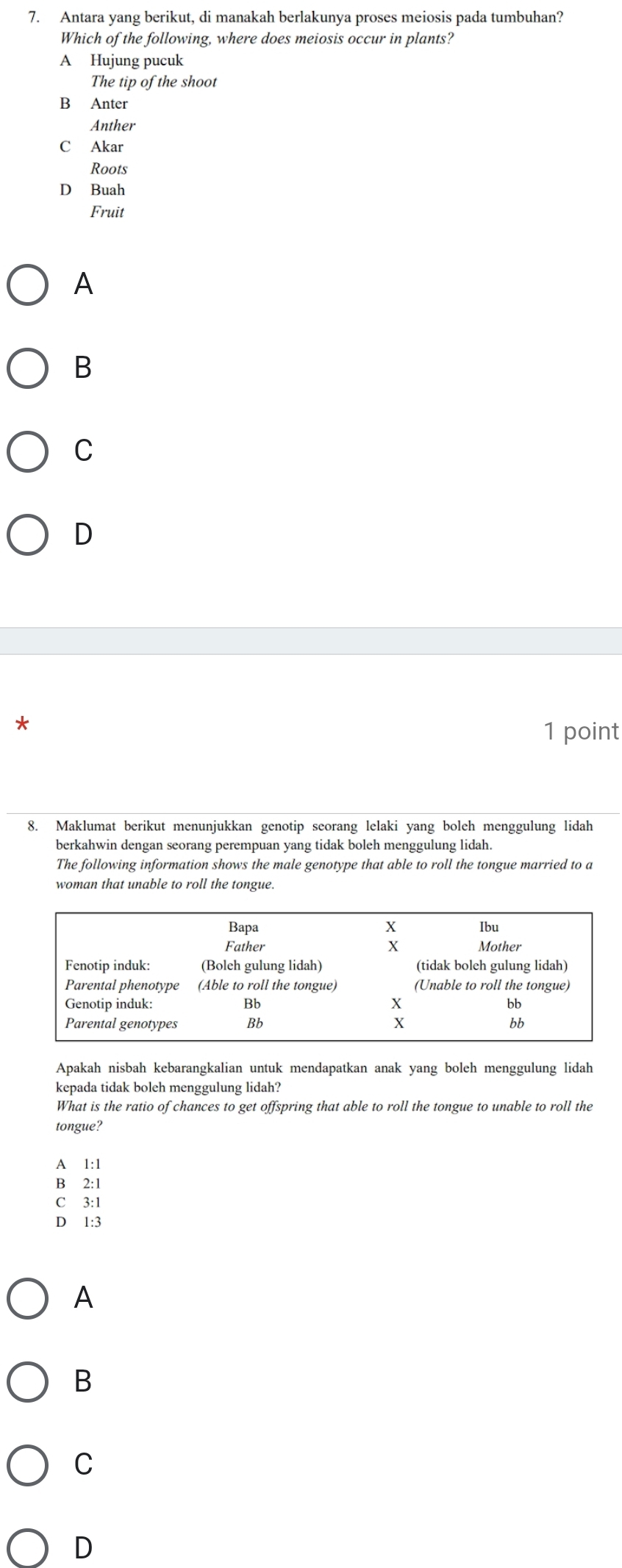 Antara yang berikut, di manakah berlakunya proses meiosis pada tumbuhan?
Which of the following, where does meiosis occur in plants?
A Hujung pucuk
The tip of the shoot
B Anter
Anther
C Akar
Roots
D Buah
Fruit
A
B
C
D
*
1 point
8. Maklumat berikut menunjukkan genotip seorang lelaki yang boleh menggulung lidah
berkahwin dengan seorang perempuan yang tidak boleh menggulung lidah.
The following information shows the male genotype that able to roll the tongue married to a
woman that unable to roll the tongue.
Apakah nisbah kebarangkalian untuk mendapatkan anak yang boleh menggulung lidah
kepada tidak boleh menggulung lidah?
What is the ratio of chances to get offspring that able to roll the tongue to unable to roll the
tongue?
A 1:1
B⊆2 :1
C 3:1
D 1:3
A
B
C
D