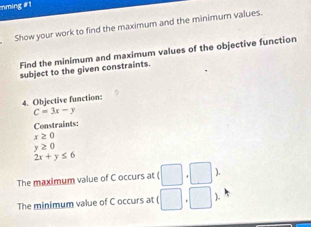 mming #1 
Show your work to find the maximum and the minimum values. 
Find the minimum and maximum values of the objective function 
subject to the given constraints. 
4. Objective function:
C=3x-y
Constraints:
x≥ 0
y≥ 0
2x+y≤ 6
The maximum value of C occurs at (□ ,□° ). 
The minimum value of C occurs at □ ).