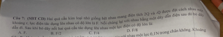 (SBT CD) Hai quả cầu kim loại nhỏ giống hệt nhau mang điện tích 2Q và -Q được đặt cách nhau một
khoảng r, lực điện tác dung lên nhau có độ lớn là F. Nổi chúng lại với nhau bằng một dây dẫn điện sau đó bỏ dây
dẫn đi. Sau khi bỏ đây nói hai quả cầu tác dụng lên nhau một lực điện có độ lớn là:
D. F/8
A. F. B. F/2 C. F/4
nới nhạy một lực 0, 1N trong chân không. Khoảng