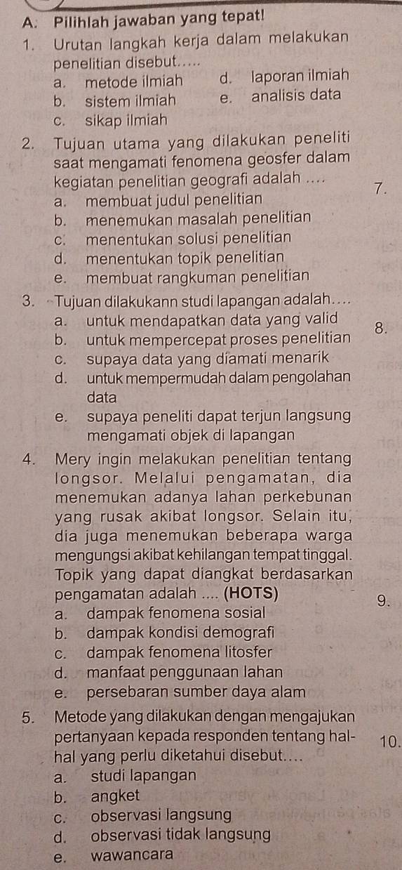 Pilihlah jawaban yang tepat!
1. Urutan langkah kerja dalam melakukan
penelitian disebut.....
a. metode ilmiah d. laporan ilmiah
b. sistem ilmiah e. analisis data
c. sikap ilmiah
2. Tujuan utama yang dilakukan peneliti
saat mengamati fenomena geosfer dalam
kegiatan penelitian geografi adalah ....
7.
a. membuat judul penelitian
b. menemukan masalah penelitian
c. menentukan solusi penelitian
d. menentukan topik penelitian
e. membuat rangkuman penelitian
3.  Tujuan dilakukann studi lapangan adalah…
a. untuk mendapatkan data yang valid 8.
b. untuk mempercepat proses penelitian
c. supaya data yang diamati menarik
d. untuk mempermudah dalam pengolahan
data
e. supaya peneliti dapat terjun langsung
mengamati objek di lapangan
4. Mery ingin melakukan penelitian tentang
longsor. Melalui pengamatan, dia
menemukan adanya lahan perkebunan
yang rusak akibat longsor. Selain itu,
dia juga menemukan beberapa warga
mengungsi akibat kehilangan tempat tinggal .
Topik yang dapat diangkat berdasarkan
pengamatan adalah .... (HOTS)
9.
a. dampak fenomena sosial
b. dampak kondisi demografi
c. dampak fenomena litosfer
d. manfaat penggunaan lahan
e. persebaran sumber daya alam
5. Metode yang dilakukan dengan mengajukan
pertanyaan kepada responden tentang hal- 10.
hal yang perlu diketahui disebut....
a. studi lapangan
b. angket
c. observasi langsung
d. observasi tidak langsung
e. wawancara