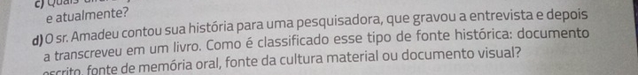 Quais 
e atualmente? 
d)O sr. Amadeu contou sua história para uma pesquisadora, que gravou a entrevista e depois 
a transcreveu em um livro. Como é classificado esse tipo de fonte histórica: documento 
oscrito, fonte de memória oral, fonte da cultura material ou documento visual?