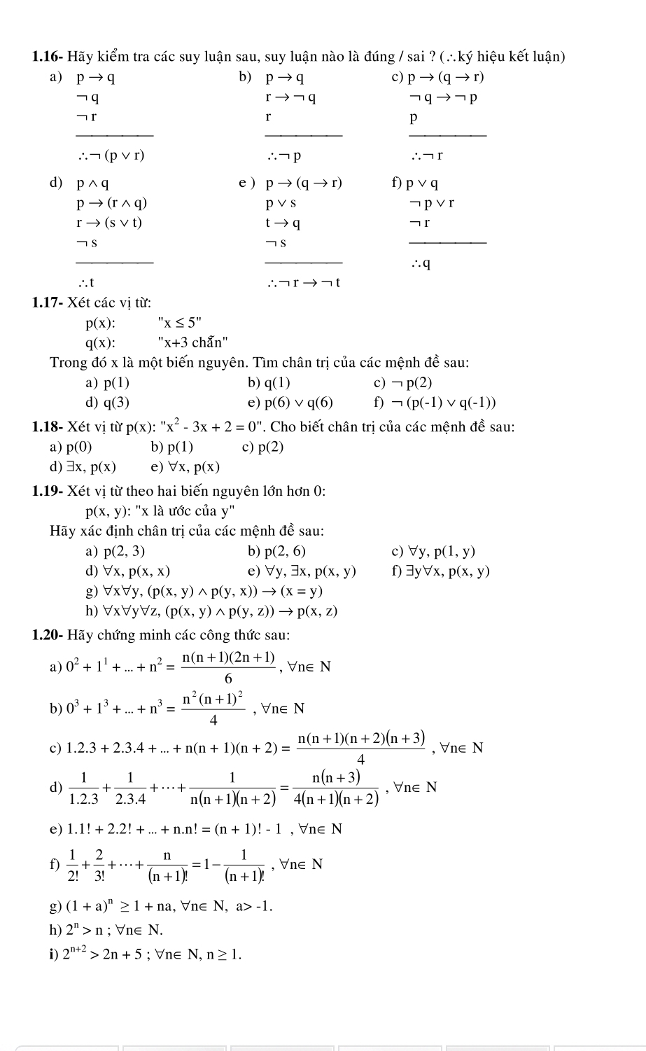1.16- Hãy kiểm tra các suy luận sau, suy luận nào là đúng / sai ? (∴ký hiệu kết luận)
a) pto q b) pto q c) pto (qto r)
rto neg q
neg qto neg p
r
_
__
p
∴ neg (pvee r)
∴ neg p
∴ neg r
d) pwedge q e ) pto (qto r) f) pvee q
pto (rwedge q)
pvee s
neg pvee r
rto (svee t)
tto q
-
_
_
_
∴ q
: 1
∴ neg rto neg t
1.17- Xét các vị từ:
p(x): x≤ 5''
q(x): ''x+3 chẵn"
Trong đó x là một biến nguyên. Tìm chân trị của các mệnh đề sau:
a) p(1) b) q(1) c) neg p(2)
d) q(3) e) p(6) ` /q(6) f) neg (p(-1) V q(-1))
2 ề sau:
1.18- Xetvi từ p(x):''x^2-3x+2=0'' '. Cho biết chân trị của các mệnh ở
a) p(0) b) p(1) c) p(2)
d) exists x,p(x) e) forall x,p(x)
1.19- Xét vị từ theo hai biến nguyên lớn hơn 0:
p(x,y) ): "x là ước của y"
Hãy xác định chân trị của các mệnh đề sau:
a) p(2,3) b) p(2,6) c) forall y,p(1,y)
d) forall x,p(x,x) e) forall y, 3x p(x,y) f) exists yforall x,p(x,y)
g) forall xforall y,(p(x,y)wedge p(y,x))to (x=y)
h) forall xforall yforall z,(p(x,y)wedge p(y,z))to p(x,z)
1.20- Hãy chứng minh các công thức sau:
a) 0^2+1^1+...+n^2= (n(n+1)(2n+1))/6  , ∀n∈ N
b) 0^3+1^3+...+n^3=frac n^2(n+1)^24 , ∀n∈ N
c) 1.2.3+2.3.4+...+n(n+1)(n+2)= (n(n+1)(n+2)(n+3))/4 ,forall n∈ N
d)  1/1.2.3 + 1/2.3.4 +·s + 1/n(n+1)(n+2) = (n(n+3))/4(n+1)(n+2) ,forall n∈ N
e) 1.1!+2.2!+...+n.n!=(n+1)!-1 , ∀n∈N
f)  1/2! + 2/3! +·s + n/(n+1)! =1- 1/(n+1)!  , ∀n∈ N
g) (1+a)^n≥ 1+na , Vn∈ N, a>-1.
h) 2^n>n : 、 forall n∈ N.
i) 2^(n+2)>2n+5; ∀n∈ N, n≥ 1.