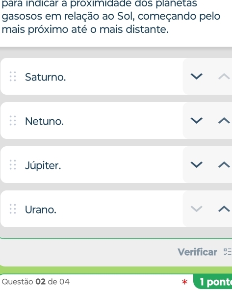 para índicar a proximidade dos planetas
gasosos em relação ao Sol, começando pelo
mais próximo até o mais distante.
Saturno.
Netuno.
Júpiter.
Urano.
Verificar
Questão 02 de 04 × 1 pont