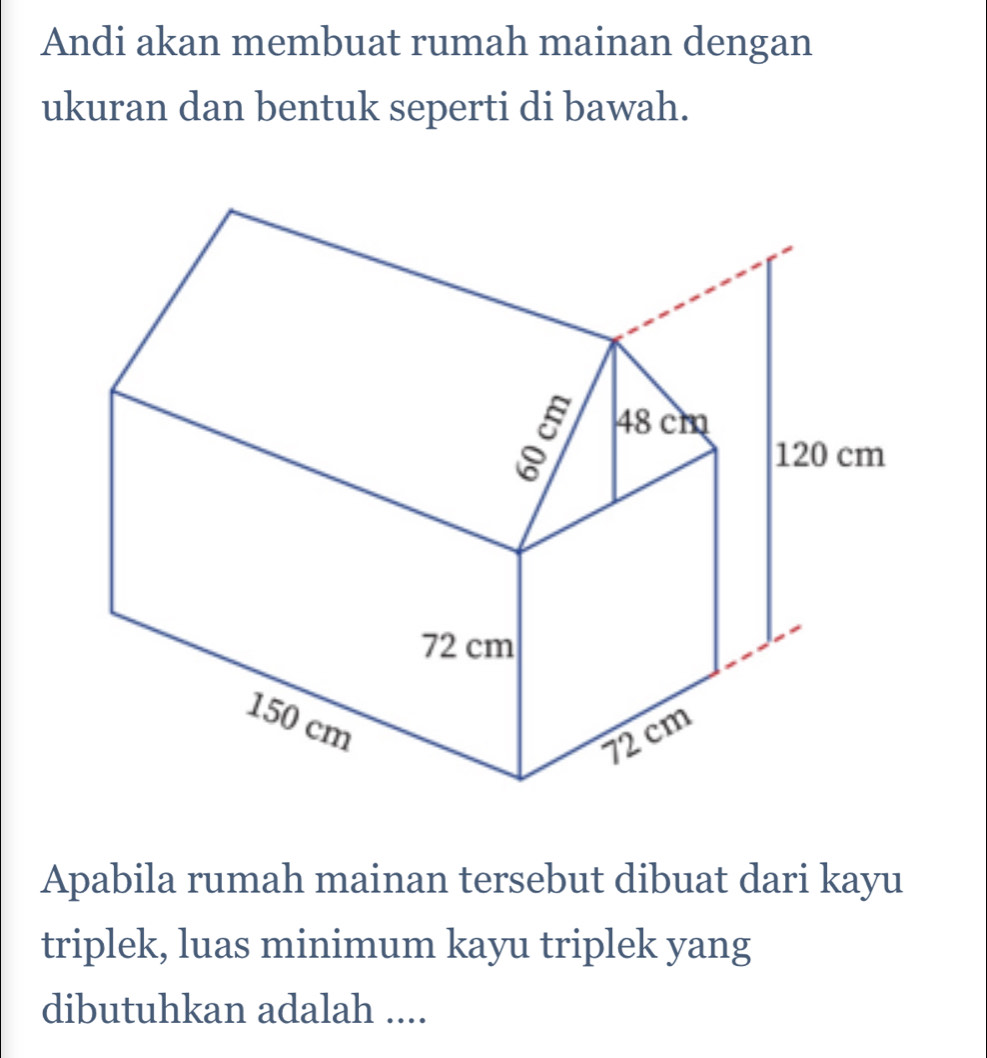 Andi akan membuat rumah mainan dengan 
ukuran dan bentuk seperti di bawah. 
Apabila rumah mainan tersebut dibuat dari kayu 
triplek, luas minimum kayu triplek yang 
dibutuhkan adalah ....