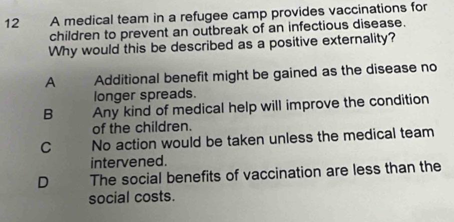 A medical team in a refugee camp provides vaccinations for
children to prevent an outbreak of an infectious disease.
Why would this be described as a positive externality?
A Additional benefit might be gained as the disease no
longer spreads.
B Any kind of medical help will improve the condition
of the children.
C No action would be taken unless the medical team
intervened.
D The social benefits of vaccination are less than the
social costs.