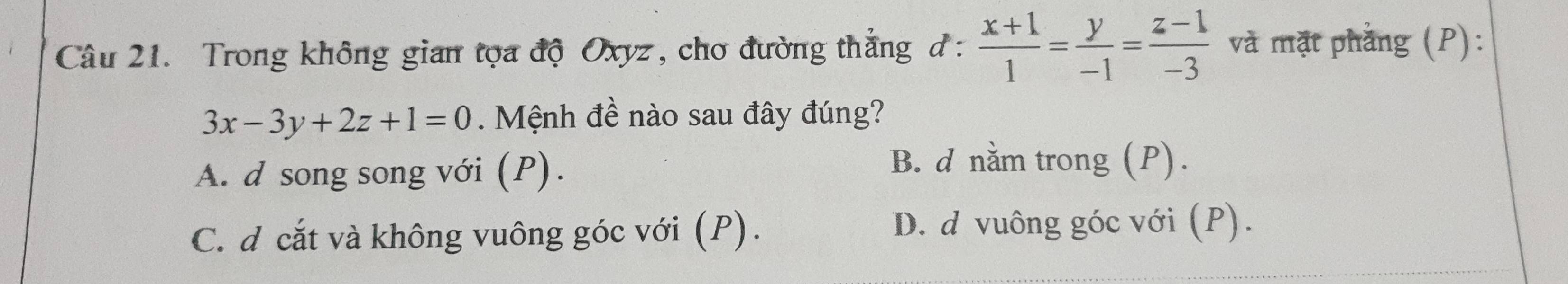 Trong không gian tọa độ Oxyz, cho đường thắng đ :  (x+1)/1 = y/-1 = (z-1)/-3  và mặt phẳng (P):
3x-3y+2z+1=0. Mệnh đề nào sau đây đúng?
A. d song song với (P).
B. d nằm trong (P).
C. d cắt và không vuông góc với (P).
D. d vuông góc với (P).