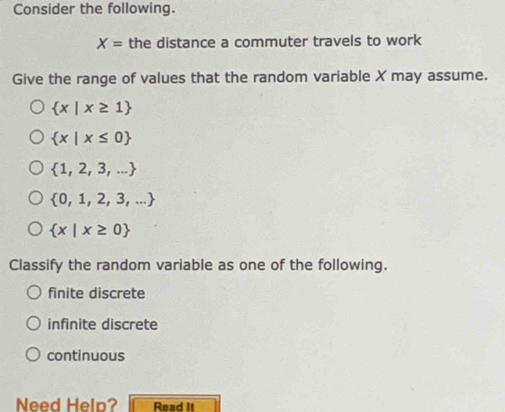 Consider the following.
X= the distance a commuter travels to work
Give the range of values that the random variable X may assume.
 x|x≥ 1
 x|x≤ 0
 1,2,3,...
 0,1,2,3,...
 x|x≥ 0
Classify the random variable as one of the following.
finite discrete
infinite discrete
continuous
Need Help? Read It