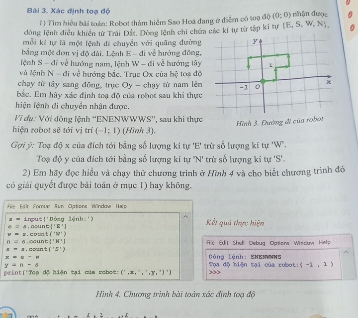 Xác định toạ độ nhận được
1) Tìm hiều bài toán: Robot thám hiểm Sao Hoả đang ở điểm có toạ độ (0;0)
dòng lệnh điều khiển từ Trái Đất. Dòng lệnh chi chứa các kí tự từ tập kí tự  E,S,W,N ,
mỗi kí tự là một lệnh di chuyền với quãng đường
bằng một đơn vị độ dài. Lệnh E - đi về hướng đông,
lệnh S - đi về hướng nam, lệnh W - đi về hướng tây
và lệnh N - đi về hướng bắc. Trục Ox của hệ toạ độ
chạy từ tây sang đông, trục Oy - chạy từ nam lên
bắc. Em hãy xác định toạ độ của robot sau khi thực
hiện lệnh di chuyển nhận được.
Vi dụ: Với dòng lệnh “ENENWWWS”, sau khi thực
hiện robot sẽ tới vị trí (-1;1) (Hình 3).
Gợi ý: Toạ độ x của đích tới bằng số lượng kí tự 'E' trừ số lượng kí tự 'W'.
Toạ độ y của đích tới bằng số lượng kí tự 'N' trừ số lượng kí tự 'S'.
2) Em hãy đọc hiểu và chạy thử chương trình ở Hình 4 và cho biết chương trình đó
có giải quyết được bài toán ở mục 1) hay không.
File Edit Format Run Options Window Help
s= input('Dòng lệnh:') Kết quả thực hiện
e=s.. count :('E')
w=s. count ('W')
n=s.count ('N') File Edit Shell Debug Options Window Help
s=s. count ('S')
x=e-w Dòng lệnh: ENENWWWS
y=n-s Tọa độ hiện tại của robot: (-1,1)
print('Toạ độ hiện tại của robot: (',x,',',y,')')
Hình 4. Chương trình bài toán xác định toạ độ