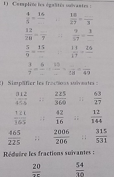 Complète les égalités suivantes :
 4/5 = 16/... ; :  18/27 = (...)/3 
 12/28 = (...)/7 ; ;  9/57 = 3/... 
 5/9 = 15/...   13/17 = 26/... 
 3/7 = 6/... = 30/... = (...)/28 = (.)/49 
) Simplifier les fractions suivantes:
 812/456 ; ;  225/360 ;;  63/27 
 121/165 ; ;  42/16 ; ;  12/144 
 465/225 ; ;  2006/206 ; ;  315/531 
Réduire les fractions suivantes :
 20/25 
 54/30 