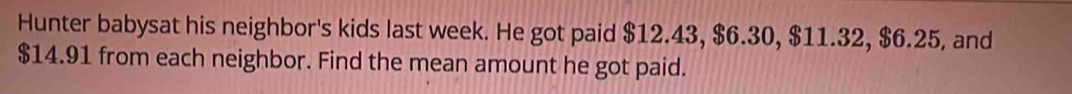 Hunter babysat his neighbor's kids last week. He got paid $12.43, $6.30, $11.32, $6.25, and
$14.91 from each neighbor. Find the mean amount he got paid.