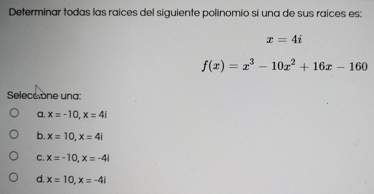 Determinar todas las raíces del siguiente polinomio si una de sus raíces es:
x=4i
f(x)=x^3-10x^2+16x-160
Seleceone una:
a. x=-10, x=4i
b. x=10, x=4i
C. x=-10, x=-4i
d. x=10, x=-4i