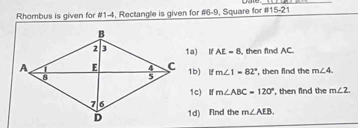 Date._ 
Rhombus is given for #1-4, Rectangle is given for #6-9, Square for #15-21 
1a) If AE=8 , then find AC. 
1b) lf m∠ 1=82° , then find the m∠ 4. 
1c) If m∠ ABC=120° , then find the m∠ 2. 
1d) Find the m∠ AEB.