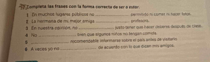 Completa las frases con la forma correcta de ser o estár. 
1 En muchos lugares públicos no _permitido ni comer ni hacer fotos. 
2 La hermana de mi mejor amiga _profescra. 
3 En nuestra opinión, no _justo tener que hacer deberes después de clase. 
4 No _bien que algunos niños no tengan comida. 
5 _recomendable informarse sobre el país antes de visitario 
6 A veces yo no _de acuerdo con lo que dicen mis amigos.