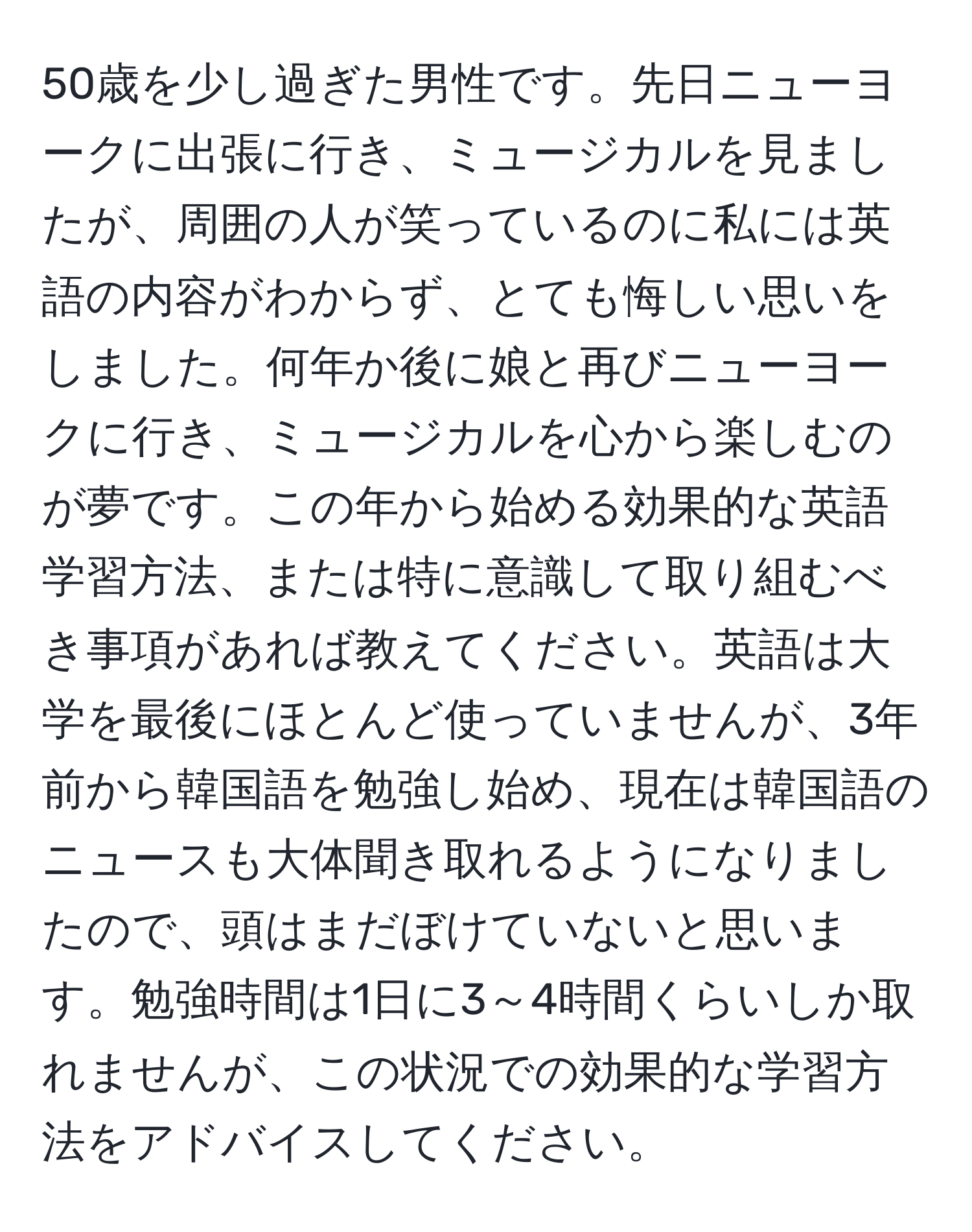 50歳を少し過ぎた男性です。先日ニューヨークに出張に行き、ミュージカルを見ましたが、周囲の人が笑っているのに私には英語の内容がわからず、とても悔しい思いをしました。何年か後に娘と再びニューヨークに行き、ミュージカルを心から楽しむのが夢です。この年から始める効果的な英語学習方法、または特に意識して取り組むべき事項があれば教えてください。英語は大学を最後にほとんど使っていませんが、3年前から韓国語を勉強し始め、現在は韓国語のニュースも大体聞き取れるようになりましたので、頭はまだぼけていないと思います。勉強時間は1日に3～4時間くらいしか取れませんが、この状況での効果的な学習方法をアドバイスしてください。