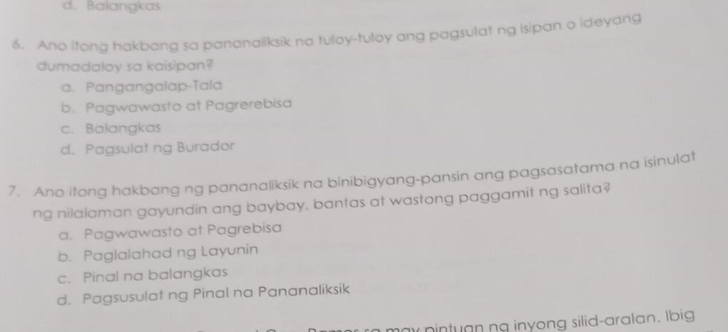 d. Balangkas
6. Ano itong hakbang sa pananaliksik na tuloy-tuloy ang pagsulat ng isipan o ideyang
dumadaloy sa kaisipan?
a. Pangangalap-Tala
b. Pagwawasto at Pagrerebisa
c. Balangkas
d. Pagsulat ng Burador
7. Ano itong hakbang ng pananaliksik na binibigyang-pansin ang pagsasatama na isinulat
ng nilalaman gayundin ang baybay, bantas at wastong paggamit ng salita?
a. Pagwawasto at Pagrebisa
b. Paglalahad ng Layunin
c. Pinal na balangkas
d. Pagsusulat ng Pinal na Pananaliksik
ay pintuan ng inyong silid-aralan. Ibig